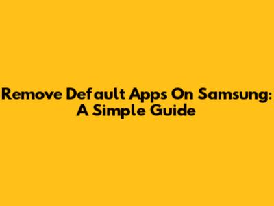 Remove Default Apps On Samsung: A Simple Guide