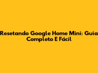 Resetando Google Home Mini: Guia Completo E Fácil