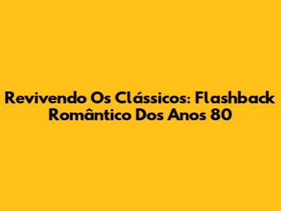 Revivendo Os Clássicos: Flashback Romântico Dos Anos 80