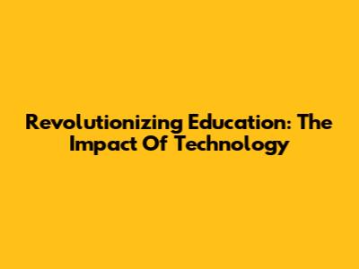 Revolutionizing Education: The Impact Of Technology