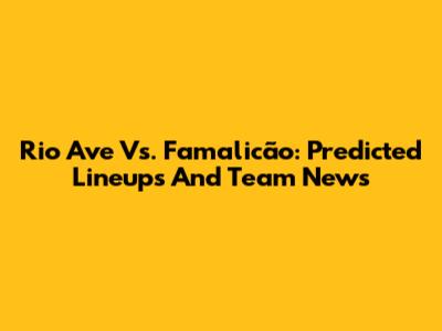 Rio Ave Vs. Famalicão: Predicted Lineups And Team News
