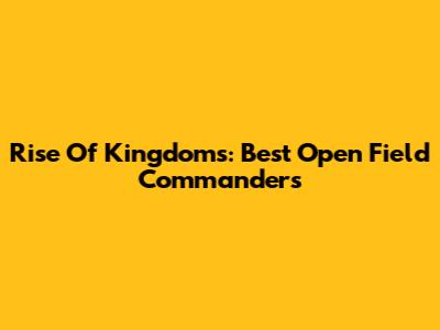Rise Of Kingdoms: Best Open Field Commanders