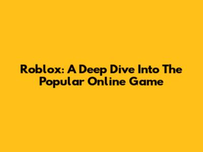 Roblox: A Deep Dive Into The Popular Online Game