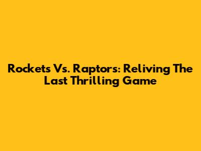 Rockets Vs. Raptors: Reliving The Last Thrilling Game