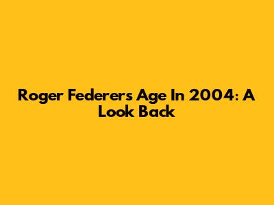 Roger Federer's Age In 2004: A Look Back