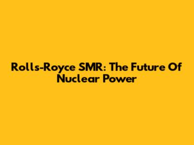 Rolls-Royce SMR: The Future Of Nuclear Power