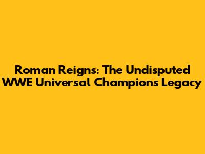 Roman Reigns: The Undisputed WWE Universal Champion's Legacy