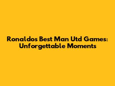 Ronaldo's Best Man Utd Games: Unforgettable Moments