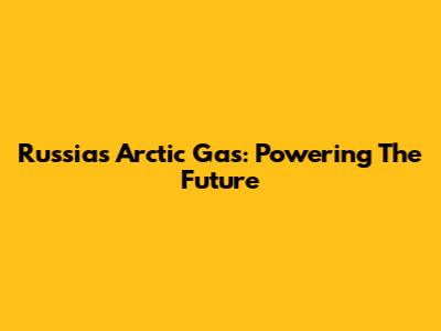 Russia's Arctic Gas: Powering The Future