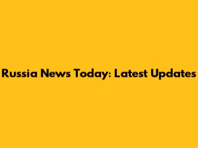 Russia News Today: Latest Updates