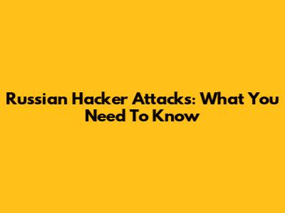 Russian Hacker Attacks: What You Need To Know