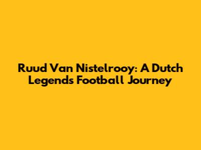 Ruud Van Nistelrooy: A Dutch Legend's Football Journey