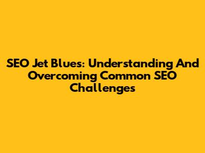 SEO Jet Blues: Understanding And Overcoming Common SEO Challenges