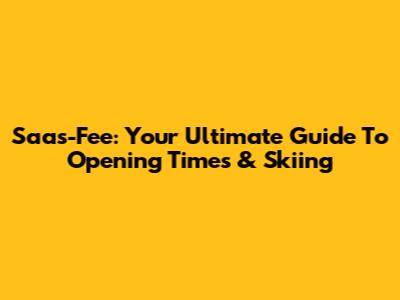 Saas-Fee: Your Ultimate Guide To Opening Times & Skiing