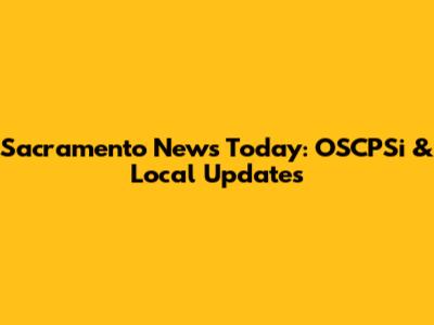 Sacramento News Today: OSCPSi & Local Updates