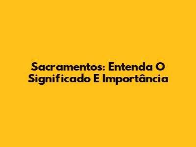 Sacramentos: Entenda O Significado E Importância