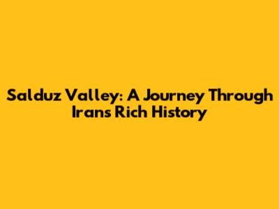 Salduz Valley: A Journey Through Iran's Rich History