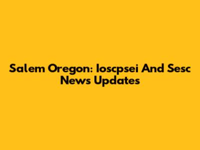 Salem Oregon: Ioscpsei And Sesc News Updates