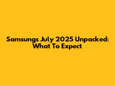 Samsung's July 2025 Unpacked: What To Expect