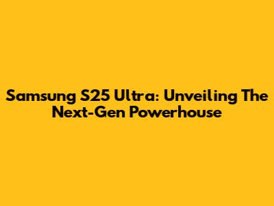 Samsung S25 Ultra: Unveiling The Next-Gen Powerhouse