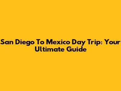 San Diego To Mexico Day Trip: Your Ultimate Guide