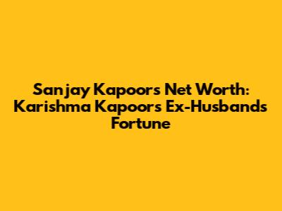 Sanjay Kapoor's Net Worth: Karishma Kapoor's Ex-Husband's Fortune