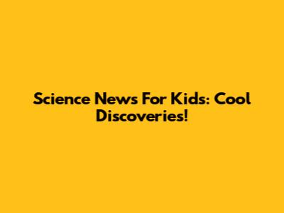 Science News For Kids: Cool Discoveries!