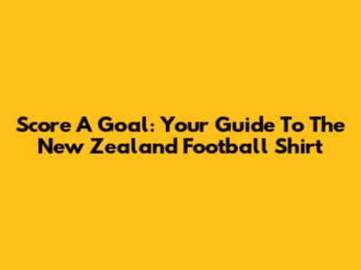 Score A Goal: Your Guide To The New Zealand Football Shirt