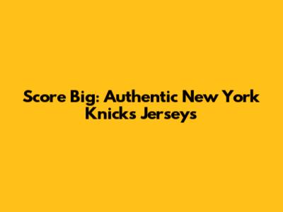 Score Big: Authentic New York Knicks Jerseys