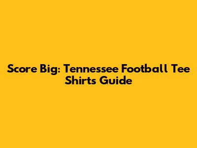 Score Big: Tennessee Football Tee Shirts Guide