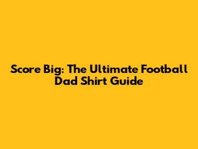 Score Big: The Ultimate Football Dad Shirt Guide
