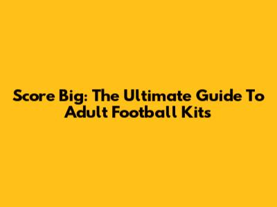 Score Big: The Ultimate Guide To Adult Football Kits