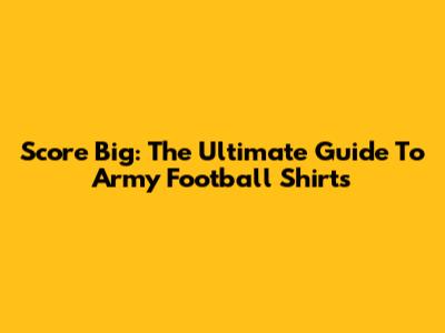 Score Big: The Ultimate Guide To Army Football Shirts