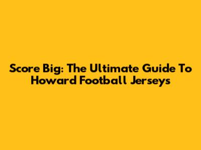 Score Big: The Ultimate Guide To Howard Football Jerseys