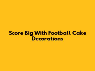 Score Big With Football Cake Decorations