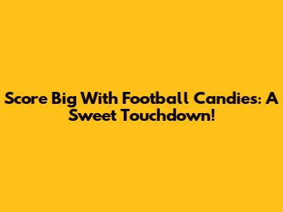 Score Big With Football Candies: A Sweet Touchdown!
