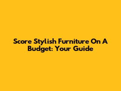 Score Stylish Furniture On A Budget: Your Guide