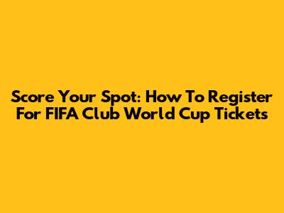 Score Your Spot: How To Register For FIFA Club World Cup Tickets