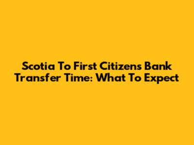 Scotia To First Citizens Bank Transfer Time: What To Expect