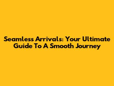 Seamless Arrivals: Your Ultimate Guide To A Smooth Journey