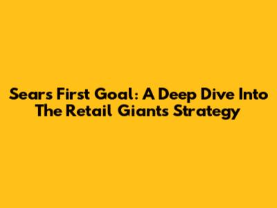 Sears First Goal: A Deep Dive Into The Retail Giant's Strategy