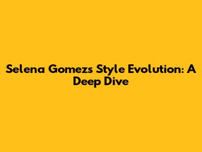 Selena Gomez's Style Evolution: A Deep Dive