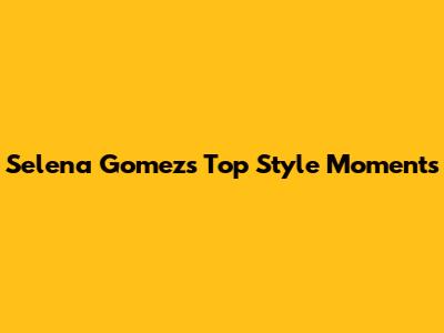 Selena Gomez's Top Style Moments