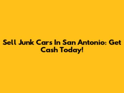 Sell Junk Cars In San Antonio: Get Cash Today!