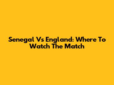 Senegal Vs England: Where To Watch The Match