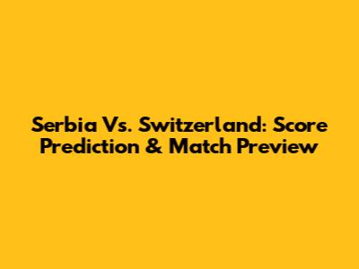 Serbia Vs. Switzerland: Score Prediction & Match Preview