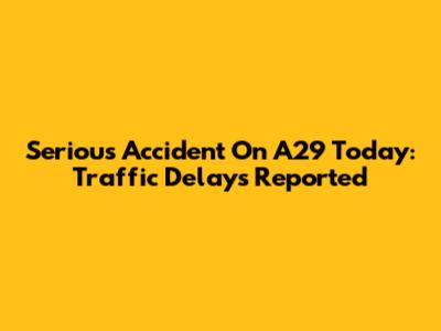 Serious Accident On A29 Today: Traffic Delays Reported
