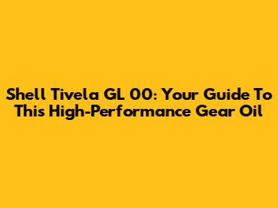Shell Tivela GL 00: Your Guide To This High-Performance Gear Oil