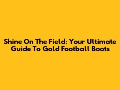 Shine On The Field: Your Ultimate Guide To Gold Football Boots