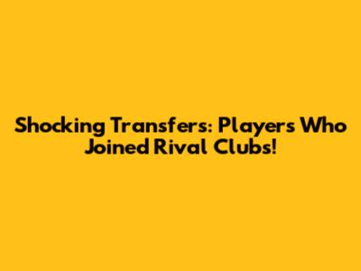 Shocking Transfers: Players Who Joined Rival Clubs!